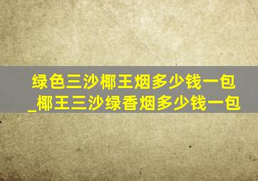 绿色三沙椰王烟多少钱一包_椰王三沙绿香烟多少钱一包