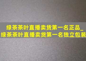 绿茶茶叶直播卖货第一名正品_绿茶茶叶直播卖货第一名独立包装