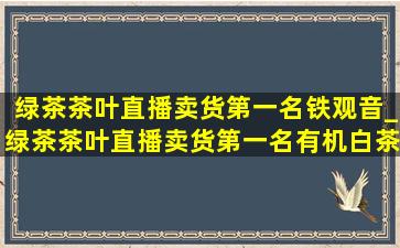 绿茶茶叶直播卖货第一名铁观音_绿茶茶叶直播卖货第一名有机白茶