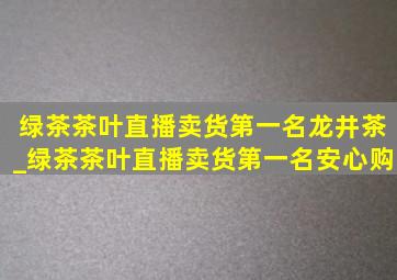 绿茶茶叶直播卖货第一名龙井茶_绿茶茶叶直播卖货第一名安心购