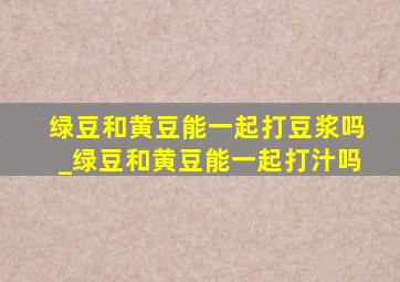 绿豆和黄豆能一起打豆浆吗_绿豆和黄豆能一起打汁吗