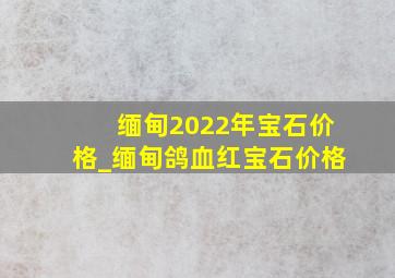 缅甸2022年宝石价格_缅甸鸽血红宝石价格