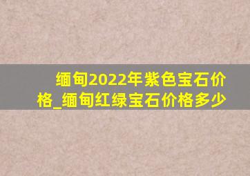 缅甸2022年紫色宝石价格_缅甸红绿宝石价格多少