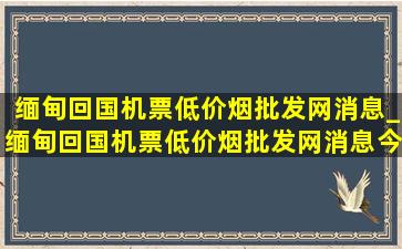 缅甸回国机票(低价烟批发网)消息_缅甸回国机票(低价烟批发网)消息今天