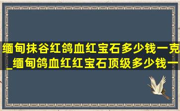 缅甸抹谷红鸽血红宝石多少钱一克_缅甸鸽血红红宝石顶级多少钱一克