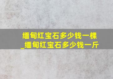 缅甸红宝石多少钱一棵_缅甸红宝石多少钱一斤