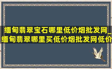 缅甸翡翠宝石哪里(低价烟批发网)_缅甸翡翠哪里买(低价烟批发网)(低价烟批发网)