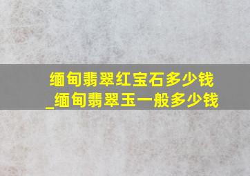 缅甸翡翠红宝石多少钱_缅甸翡翠玉一般多少钱