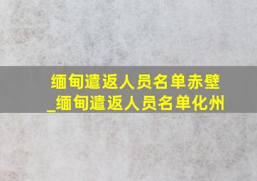 缅甸遣返人员名单赤壁_缅甸遣返人员名单化州