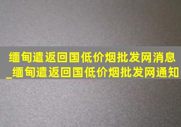 缅甸遣返回国(低价烟批发网)消息_缅甸遣返回国(低价烟批发网)通知