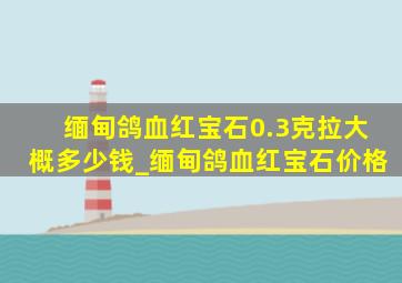 缅甸鸽血红宝石0.3克拉大概多少钱_缅甸鸽血红宝石价格