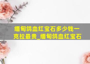 缅甸鸽血红宝石多少钱一克拉最贵_缅甸鸽血红宝石