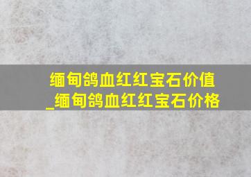 缅甸鸽血红红宝石价值_缅甸鸽血红红宝石价格