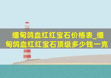 缅甸鸽血红红宝石价格表_缅甸鸽血红红宝石顶级多少钱一克