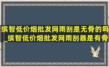 缤智(低价烟批发网)雨刮是无骨的吗_缤智(低价烟批发网)雨刮器是有骨还是无骨