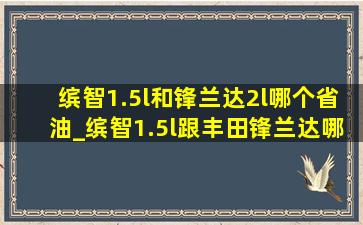 缤智1.5l和锋兰达2l哪个省油_缤智1.5l跟丰田锋兰达哪个更省油