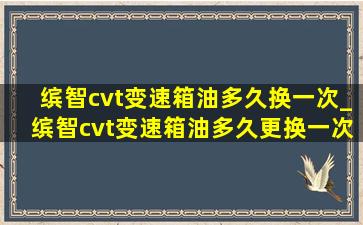 缤智cvt变速箱油多久换一次_缤智cvt变速箱油多久更换一次