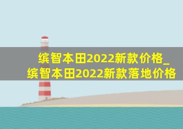 缤智本田2022新款价格_缤智本田2022新款落地价格