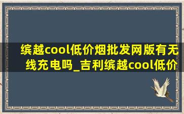 缤越cool(低价烟批发网)版有无线充电吗_吉利缤越cool(低价烟批发网)版无线充电