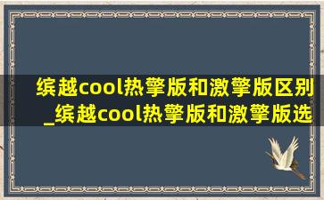 缤越cool热擎版和激擎版区别_缤越cool热擎版和激擎版选哪个