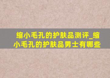 缩小毛孔的护肤品测评_缩小毛孔的护肤品男士有哪些