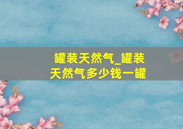 罐装天然气_罐装天然气多少钱一罐