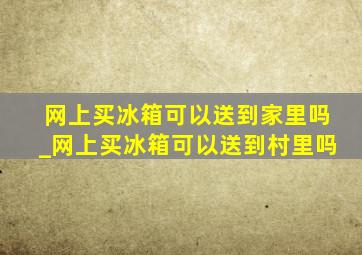 网上买冰箱可以送到家里吗_网上买冰箱可以送到村里吗