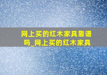 网上买的红木家具靠谱吗_网上买的红木家具