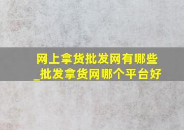 网上拿货批发网有哪些_批发拿货网哪个平台好