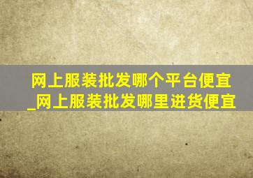 网上服装批发哪个平台便宜_网上服装批发哪里进货便宜