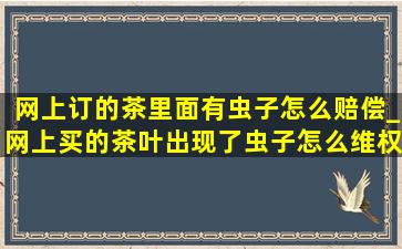 网上订的茶里面有虫子怎么赔偿_网上买的茶叶出现了虫子怎么维权