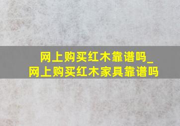 网上购买红木靠谱吗_网上购买红木家具靠谱吗