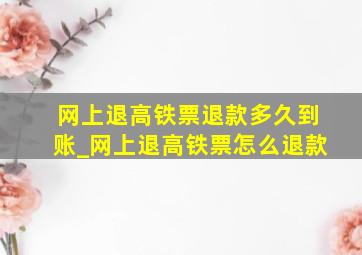 网上退高铁票退款多久到账_网上退高铁票怎么退款