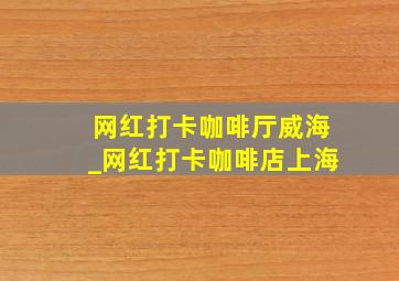 网红打卡咖啡厅威海_网红打卡咖啡店上海