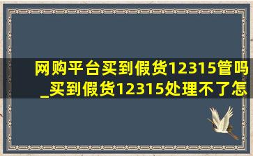 网购平台买到假货12315管吗_买到假货12315处理不了怎么办