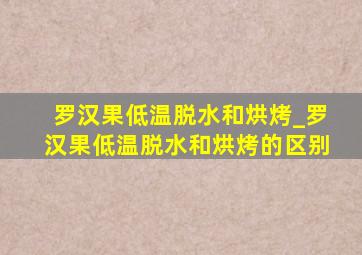 罗汉果低温脱水和烘烤_罗汉果低温脱水和烘烤的区别