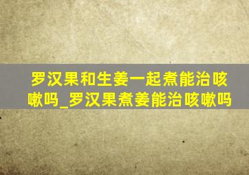 罗汉果和生姜一起煮能治咳嗽吗_罗汉果煮姜能治咳嗽吗