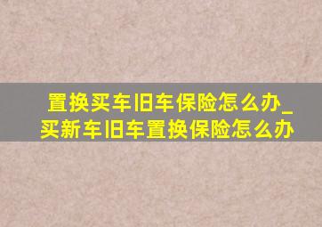 置换买车旧车保险怎么办_买新车旧车置换保险怎么办