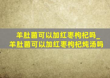 羊肚菌可以加红枣枸杞吗_羊肚菌可以加红枣枸杞炖汤吗