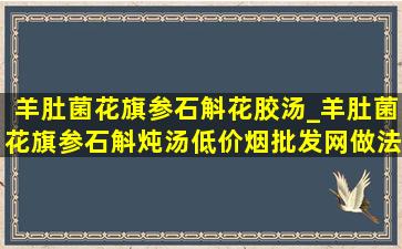 羊肚菌花旗参石斛花胶汤_羊肚菌花旗参石斛炖汤(低价烟批发网)做法