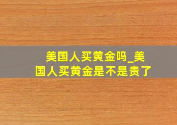 美国人买黄金吗_美国人买黄金是不是贵了