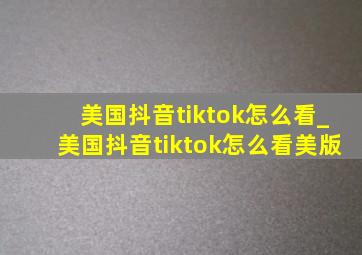 美国抖音tiktok怎么看_美国抖音tiktok怎么看美版