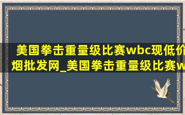 美国拳击重量级比赛wbc现(低价烟批发网)_美国拳击重量级比赛wbc