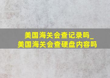 美国海关会查记录吗_美国海关会查硬盘内容吗