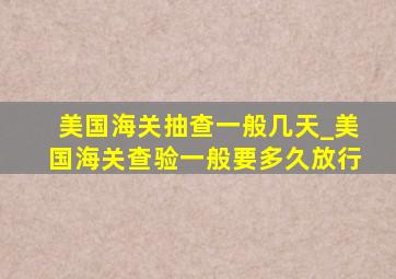 美国海关抽查一般几天_美国海关查验一般要多久放行