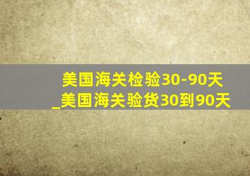 美国海关检验30-90天_美国海关验货30到90天