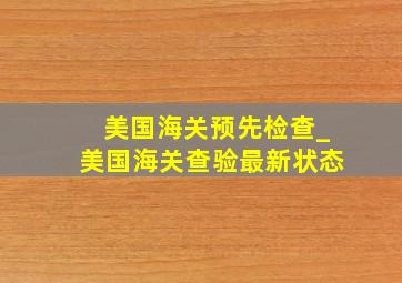 美国海关预先检查_美国海关查验最新状态