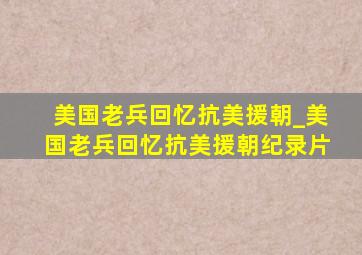 美国老兵回忆抗美援朝_美国老兵回忆抗美援朝纪录片