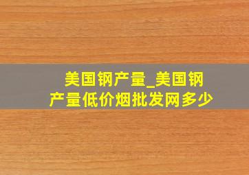 美国钢产量_美国钢产量(低价烟批发网)多少