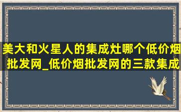 美大和火星人的集成灶哪个(低价烟批发网)_(低价烟批发网)的三款集成灶